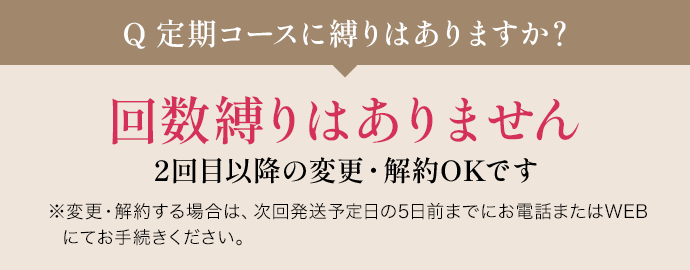 Q定期コースに縛りはありますか？ 回数縛りはありません 2回目以降の変更・解約OKです ※変更・解約する場合は、次回発送予定日の5日前までにお電話またはWEBにてお手続きください。
