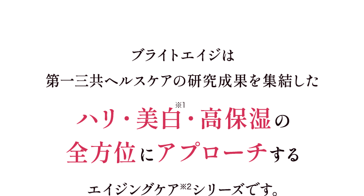 ブライトエイジは第一三共ヘルスケアの研究成果を集結した ハリ・美白・高保湿の全方位にアプローチするエイジングケア※1シリーズです。