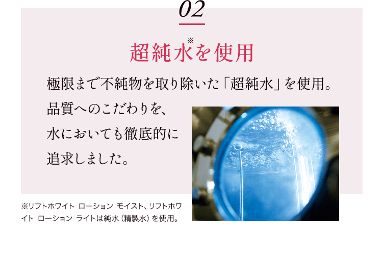 02 超純水※を使用 極限まで不純物を取り除いた「超純水」を使用。 品質へのこだわりを、水においても徹底的に追求しました。※リフトホワイト ローション モイスト、リフトホワイト ローション ライトは純水（精製水）を使用。