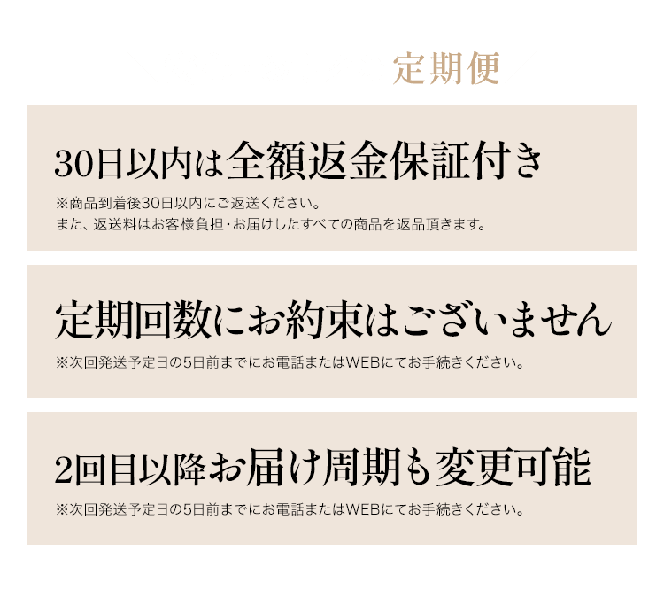 ＼安心・おトクな定期便／ 30日以内は全額返金保証付き ※商品到着後30日以内にご返送ください。また、返送料はお客様負担・お届けしたすべての商品を返品頂きます。回数縛りはありません ※次回発送予定日の5日前までにお電話またはWEBにてお手続きください。2回目以降お届け周期も変更可能※次回発送予定日の5日前までにお電話またはWEBにてお手続きください。