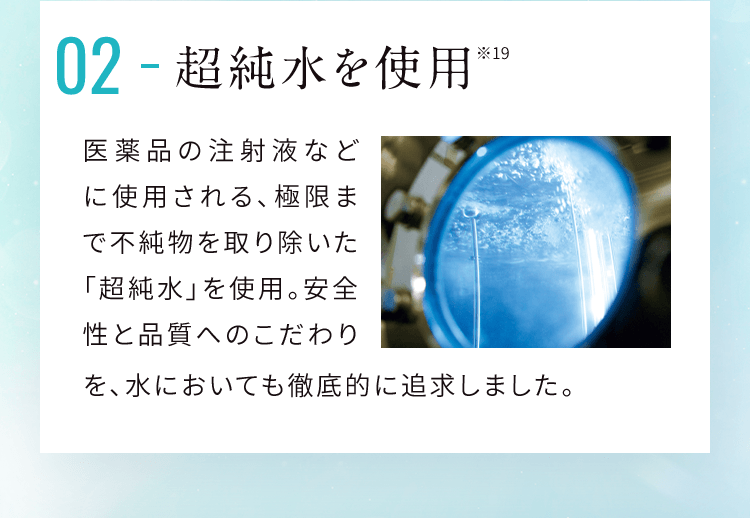 02 超純水を使用 医薬品の注射液などに使用される、極限まで不純物を取り除いた「超純水」を使用。安全性と品質へのこだわりを、水においても徹底的に追求しました。