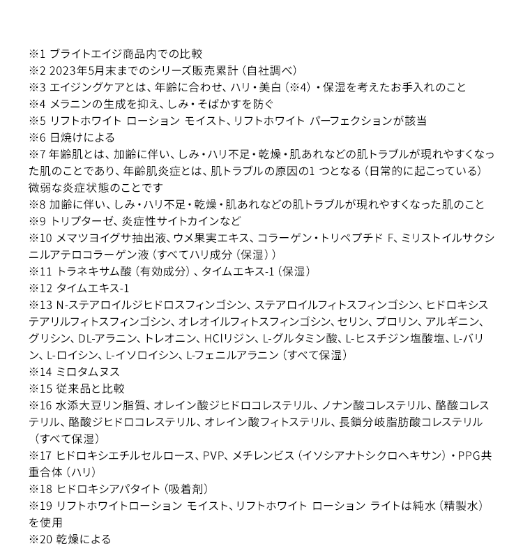 ※1 ブライトエイジ商品内での比較 ※2 2023年5月末までのシリーズ販売累計（自社調べ） ※3 エイジングケアとは、年齢に合わせ、ハリ・美白(※4)・保湿を考えたお手入れのこと。 ※4 メラニンの生成を抑え、しみ・そばかすを防ぐ。 ※5 リフトホワイト ローション モイスト、リフトホワイト パーフェクションが該当 ※6 日焼けによる ※7 年齢肌とは、加齢に伴い、しみ・ハリ不足・乾燥・肌あれなどの肌トラブルが現れやすくなった肌のことであり、年齢肌炎症とは、肌トラブルの原因の1 つとなる（日常的に起こっている）微弱な炎症状態のことです。 ※8 加齢に伴い、しみ・ハリ不足・乾燥・肌あれなどの肌トラブルが現れやすくなった肌のこと ※9 トリプターゼ、炎症性サイトカインなど ※10 メマツヨイグサ抽出液、ウメ果実エキス、コラーゲン・トリペプチド F、ミリストイルサクシニルアテロコラーゲン液（すべてハリ成分（保湿）） ※11 トラネキサム酸（有効成分）、タイムエキス-1（保湿） ※12 タイムエキス-1 ※13 N-ステアロイルジヒドロスフィンゴシン、ステアロイルフィトスフィンゴシン、ヒドロキシステアリルフィトスフィンゴシン、オレオイルフィトスフィンゴシン、セリン、プロリン、アルギニン、グリシン、DL-アラニン、トレオニン、HClリジン、L-グルタミン酸、L-ヒスチジン塩酸塩、L-バリン、L-ロイシン、L-イソロイシン、L-フェニルアラニン（すべて保湿） ※14 ミロタムヌス ※15 従来品と比較 ※16 水添大豆リン脂質、オレイン酸ジヒドロコレステリル、ノナン酸コレステリル、酪酸コレステリル、酪酸ジヒドロコレステリル、オレイン酸フィトステリル、長鎖分岐脂肪酸コレステリル（すべて保湿） ※17 ヒドロキシエチルセルロース、PVP、メチレンビス（イソシアナトシクロヘキサン）・PPG共重合体（ハリ） ※18 ヒドロキシアパタイト（吸着剤） ※19 リフトホワイトローション モイスト、リフトホワイト ローション ライトは純水（精製水）を使用。※20 乾燥による