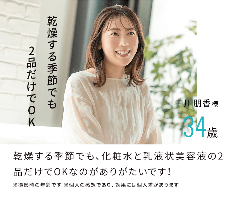 乾燥する季節でも2品だけでOK 中川朋香様 34歳 乾燥する季節でも、化粧水と乳液状美容液の2品だけでOKなのがありがたいです！ ※撮影時の年齢です ※個人の感想であり、効果には個人差があります