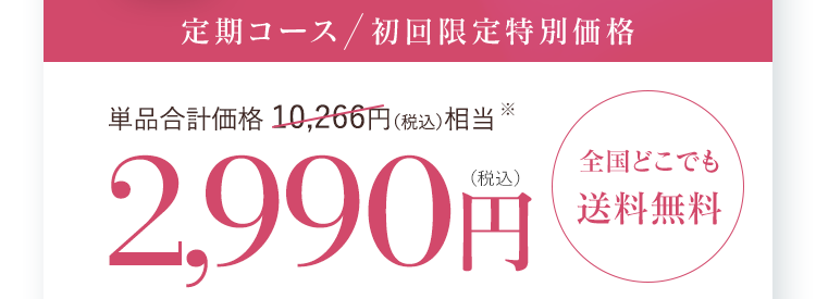 定期コース  初回限定特別価格 単品合計価格 10,266円（税込）相当 2,990円(税込)全国どこでも送料無料