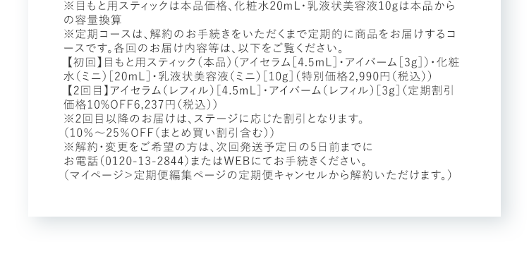 ※目もと用スティックは本品価格、化粧水20mL・乳液状美容液10gは本品からの容量換算※定期コースは、解約のお手続きをいただくまで定期的に商品をお届けするコースです。各回のお届け内容等は、以下をご覧ください。【初回】目もと用スティック（本品）（アイセラム［4.5mL］・アイバーム［3g］）・化粧水（ミニ）［20mL］・乳液状美容液（ミニ）［10g］（特別価格2,990円（税込）） 【2回目】アイセラム（レフィル）［4.5mL］・アイバーム（レフィル）［3g］（定期割引価格10%OFF6,237円（税込））※2回目以降のお届けは、ステージに応じた割引となります。（10％～25％OFF（まとめ買い割引含む）） ※解約・変更をご希望の方は、次回発送予定日の5日前までにお電話（0120-13-2844）またはWEBにてお手続きください。（マイページ＞定期便編集ページの定期便キャンセルから解約いただけます。）