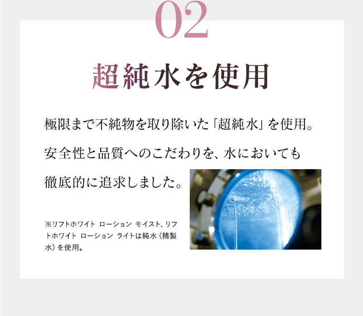 02超純水を使用 極限まで不純物を取り除いた「超純水」を使用。安全性と品質へのこだわりを、水においても徹底的に追求しました。※リフトホワイト ローション モイスト、リフトホワイト ローション ライトは純水（精製水）を使用。