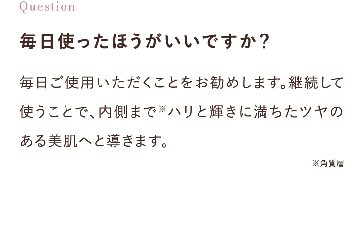 毎日使ったほうがいいですか？毎日ご使用いただくことをお勧めします。継続して使うことで、内側まで※ハリと輝きに満ちたツヤのある美肌へと導きます。