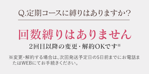 Q.定期コースに縛りはありますか？ 回数縛りはありません2回目以降の変更・解約OKです※ ※変更・解約する場合は、次回発送予定日の5日前までにお電話またはWEBにてお手続きください。