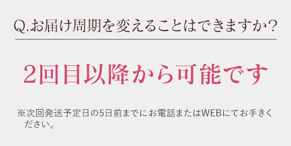 Q.お届け周期を変えることはできますか？　2回目以降から可能です※次回発送予定日の5日前までにお電話またはWEBにてお手きください。