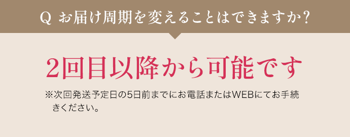 Q お届け周期を変えることはできますか? 2回目以降から可能です ※次回発送予定日の5日前までにお電話またはWEBにてお手続きください。