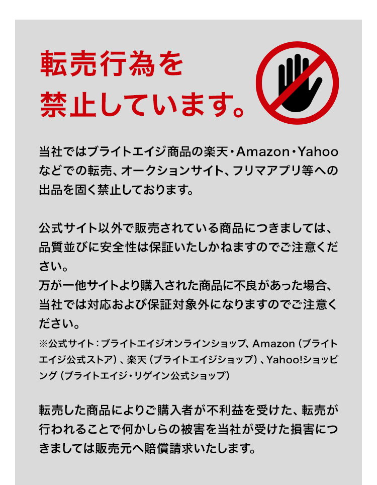 転売行為を禁止しています。当社ではブライトエイジ商品の楽天・Amazon・Yahooなどでの転売、オークションサイト、フリマアプリ等への出品を固く禁止しております。公式サイト以外で販売されている商品につきましては、品質並びに安全性は保証いたしかねますのでご注意ください。万が一他サイトより購入された商品に不良があった場合、当社では対応および保証対象外になりますのでご注意ください。※公式サイト:ブライトエイジオンラインショップ、Amazon(ブライトエイジ公式ストア)、楽天(ブライトエイジショップ)、Yahoo!ショッピング(ブライトエイジ・リゲイン公式ショップ)転売した商品によりご購入者が不利益を受けた、転売が行われることで何かしらの被害を当社が受けた損害につきましては販売元へ賠償請求いたします。