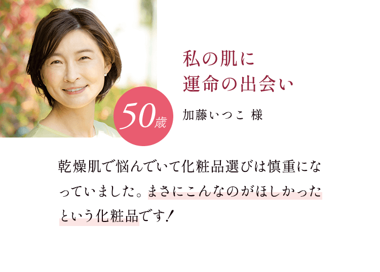 私の肌に運命の出会い 50歳 加藤いつこ様 乾燥肌で悩んでいて化粧品選びは慎重になっていました。まさにこんなのがほしかったという化粧品です!