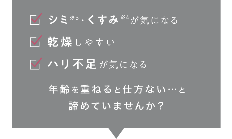 シミ※3・くすみ※4が気になる 乾燥しやすい ハリ不足が気になる 年齢を重ねると仕方ない…と諦めていませんか？