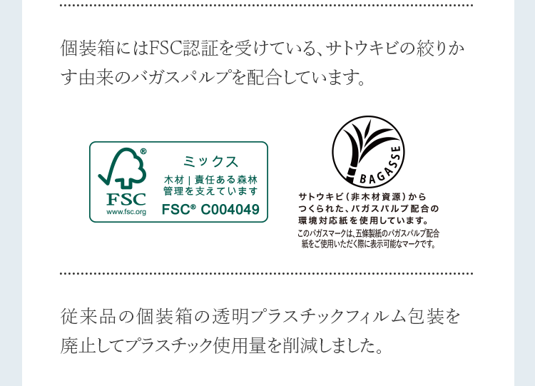 個装箱にはFSC認証を受けている、サトウキビの絞りかす由来のバガスパルプを配合しています。従来品の個装箱の透明プラスチックフィルム包装を廃止してプラスチック使用量を削減しました。