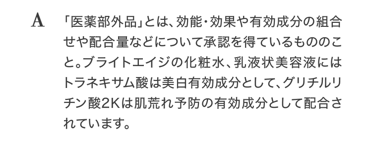 A「医薬部外品」とは、効能・効果や有効成分の組合せや配合量などについて承認を得ているもののこと。ブライトエイジの化粧水、乳液状美容液にはトラネキサム酸は美白有効成分として、グリチルリチン酸2Kは肌荒れ予防の有効成分として配合されています。