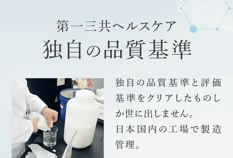 第一三共ヘルスケア独自の品質基準 独自の品質基準と評価基準をクリアしたものしか世に出しません。日本国内の工場で製造管理。