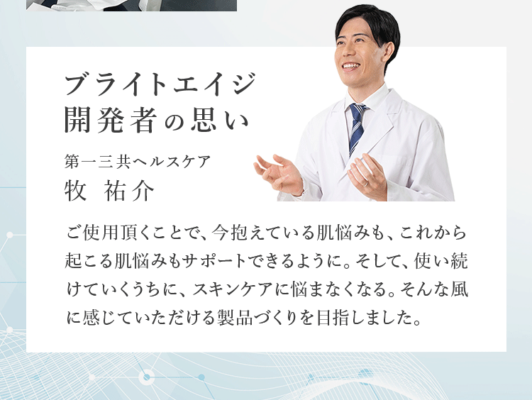 ブライトエイジ開発者の思い 第一三共ヘルスケア 牧 祐介 ご使用頂くことで、今抱えている肌悩みも、これから起こる肌悩みもサポートできるように。そして、使い続けていくうちに、スキンケアに悩まなくなる。そんな風に感じていただける製品づくりを目指しました。