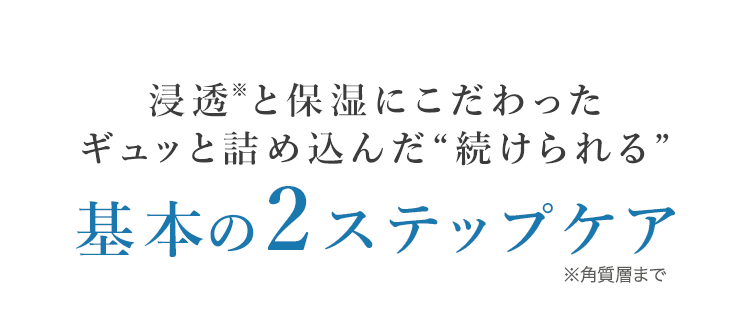 浸透※と保湿にこだわったギュッと詰め込んだ"続けられる"基本の2ステップケア ※角質層まで