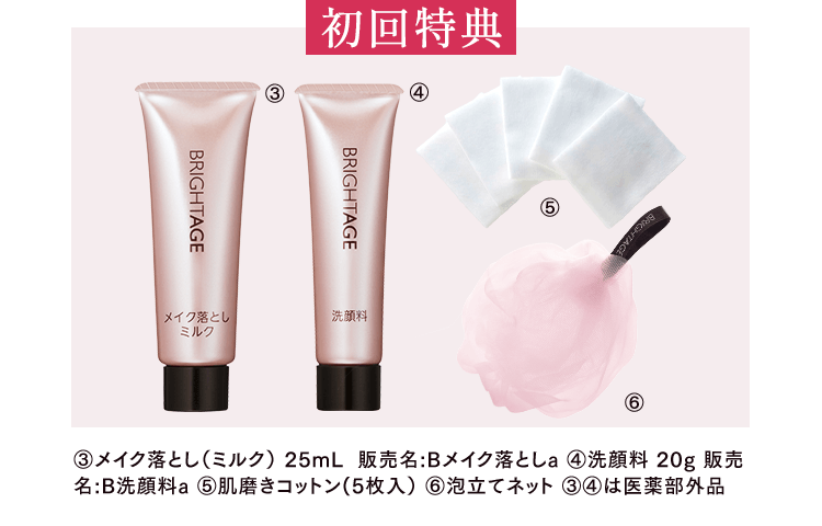 初回特典 ③メイク落とし(ミルク) 25mL 販売名：Bメイク落としa ④洗顔料 20g 販売名：B洗顔料a ⑤肌磨きコットン(5枚入) ⑥泡立てネット ③④は医薬部外品