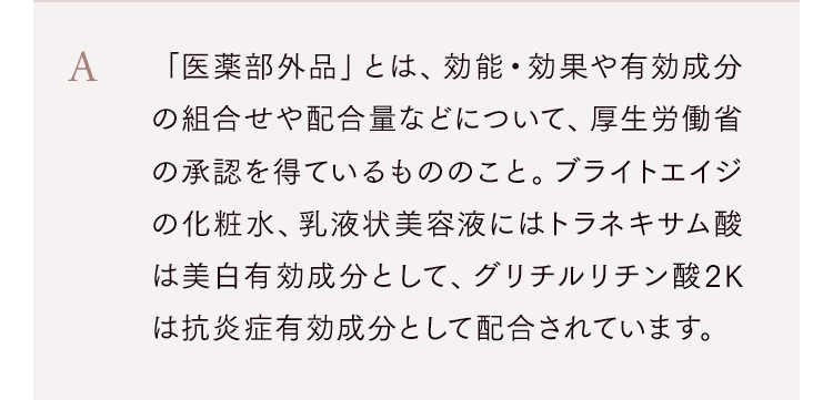 「医薬部外品」とは、効能・効果や有効成分の組合せや配合量などについて、厚生労働省の承認を得ているもののこと。ブライトエイジの化粧水、乳液状美容液にはトラネキサム酸は美白有効成分として、グリチルリチン酸2Kは抗炎症有効成分として配合されています。