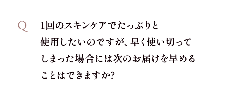1回のスキンケアでたっぷりと使用したいのですが、早く使い切ってしまった場合には次のお届けを早めることはできますか?