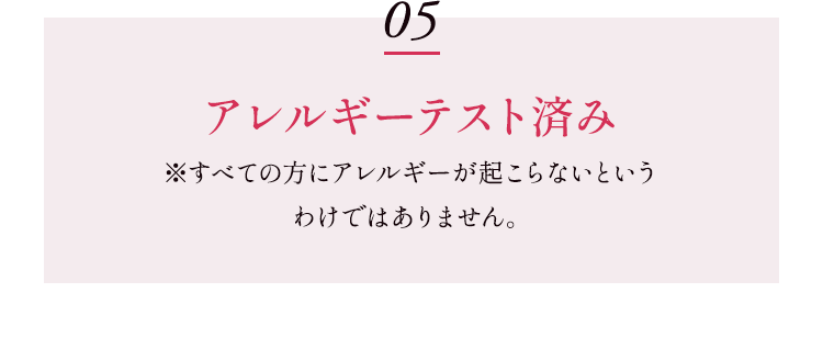 05 アレルギーテスト済み ※すべての方にアレルギーが起こらないというわけではありません。