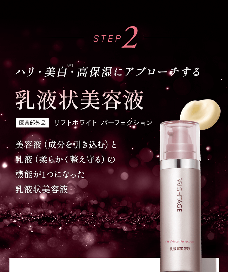 STEP2 ハリ・美白・高保湿にアプローチする 乳液上美容液 美容液（成分を引き込む）と乳液（柔らかく整え守る）の機能が1つになったパーフェクトな乳液状美容液