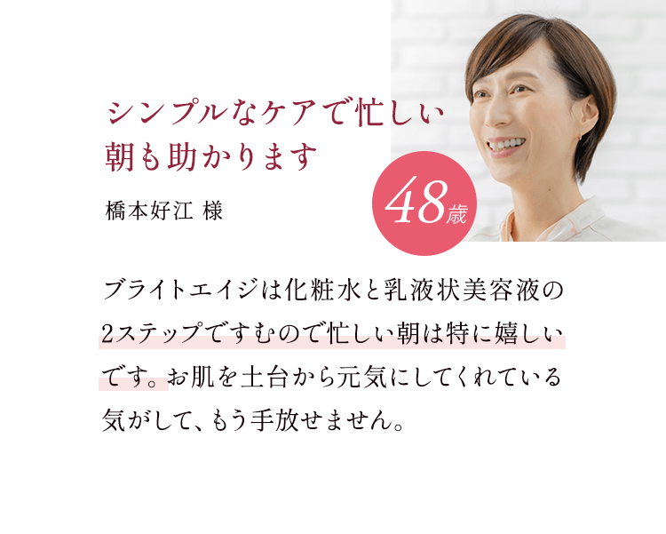 シンプルなケアで忙しい朝も助かります 48歳 橋本好江様 ブライトエイジは化粧水と乳液状美容液の2ステップですむので忙しい朝は特に嬉しいです。お肌を土台から元気にしてくれている気がして、もう手放せません。