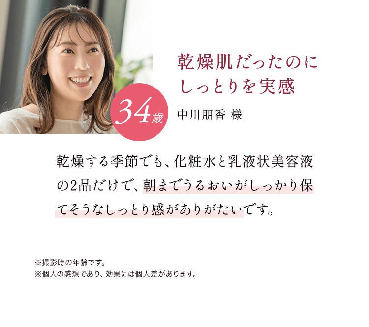 乾燥肌だったのにしっとりを実感 34歳 中川朋香様 乾燥する季節でも、化粧水と乳液状美容液の2品だけで、朝までうるおいがしっかり保てそうなしっとり感がありがたいです。