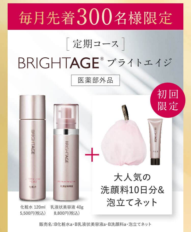 毎月先着300名様限定 定期コース  BRIGHTAGE® ブライトエイジ　医薬部外品 初回限定　大人気の 洗顔料10日分& 泡立てネット　化粧水 120ml 5,500円(税込)　乳液状美容液 40g 8,800円(税込)　販売名：B化粧水a・B乳液状美容液a・B洗顔料a・泡立てネット