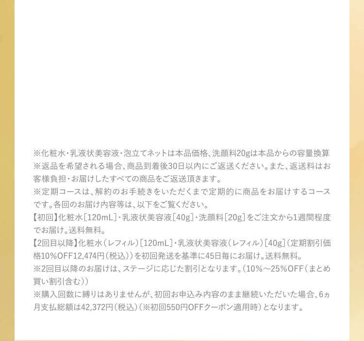 ※化粧水・乳液状美容液・泡立てネットは本品価格、洗顔料20gは本品からの容量換算 ※返品を希望される場合、商品到着後30日以内にご返送ください。また、返送料はお客様負担・お届けしたすべての商品をご返送頂きます。※定期コースは、解約のお手続きをいただくまで定期的に商品をお届けするコースです。各回のお届け内容等は、以下をご覧ください。【初回】化粧水［120mL］・乳液状美容液［40g］・洗顔料［20g］をご注文から1週間程度でお届け。送料無料。【2回目以降】化粧水（レフィル）［120mL］・乳液状美容液（レフィル）［40g］（定期割引価格10％OFF12,474円（税込））を初回発送を基準に45日毎にお届け。送料無料。※2回目以降のお届けは、ステージに応じた割引となります。（10％～25％OFF（まとめ買い割引含む））※購入回数に縛りはありませんが、初回お申込み内容のまま継続いただいた場合、6ヵ月支払総額は42,372円（税込）（※初回550円OFFクーポン適用時）となります。