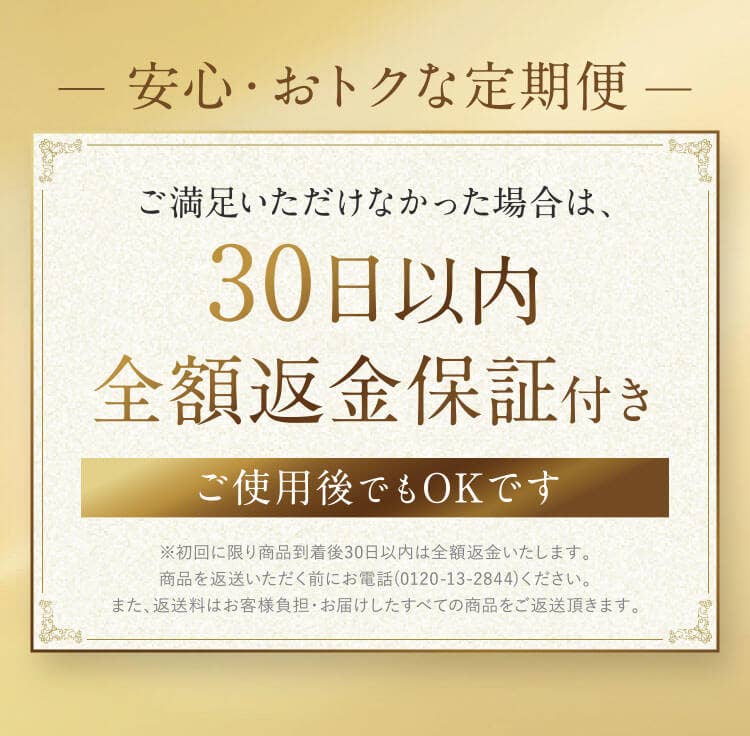 安心・おトクな定期便 ご満足いただけなかった場合は、30日以内全額返金保証付き ご使用後でもOKです ※初回に限り商品到着後30日以内は全額返金いたします。 商品を返送いただく前にお電話(0120-13-2844)ください。 また、返送料はお客様負担・お届けしたすべての商品をご返送頂きます。