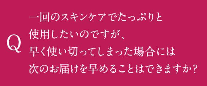 一回のスキンケアでたっぷりと使用したいのですが、早く使い切ってしまった場合には次のお届けを早めることはできますか？