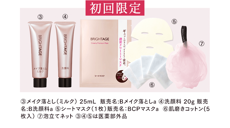 初回限定 ③メイク落とし（ミルク） 25mL  販売名:Bメイク落としa ④洗顔料 20g 販売名:B洗顔料a ⑤シートマスク（1枚）販売名：BCPマスクa  ⑥肌磨きコットン（5枚入） ⑦泡立てネット ③④⑤は医薬部外品