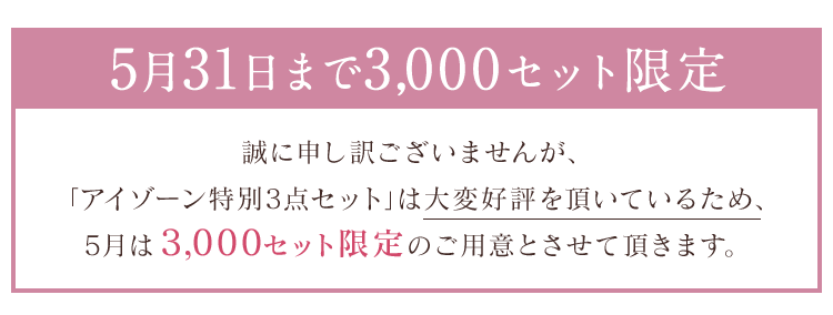 5月31日まで3,000セット限定 誠に申し訳ございませんが、 「アイゾーン特別3点セット」は大変好評を頂いているため、5月は3,000セット限定のご用意とさせて頂きます。