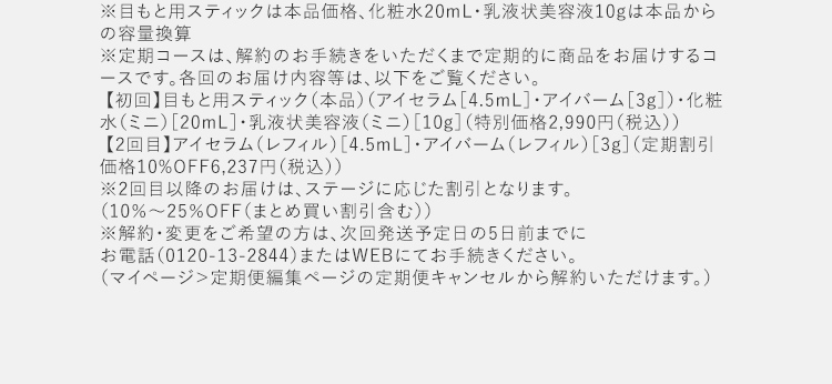 ※目もと用スティックは本品価格、化粧水20mL・乳液状美容液10gは本品からの容量換算※定期コースは、解約のお手続きをいただくまで定期的に商品をお届けするコースです。各回のお届け内容等は、以下をご覧ください。【初回】目もと用スティック（本品）（アイセラム［4.5mL］・アイバーム［3g］）・化粧水（ミニ）［20mL］・乳液状美容液（ミニ）［10g］（特別価格2,990円（税込）） 【2回目】アイセラム（レフィル）［4.5mL］・アイバーム（レフィル）［3g］（定期割引価格10%OFF6,237円（税込））※2回目以降のお届けは、ステージに応じた割引となります。（10％～25％OFF（まとめ買い割引含む）） ※解約・変更をご希望の方は、次回発送予定日の5日前までにお電話（0120-13-2844）またはWEBにてお手続きください。（マイページ＞定期便編集ページの定期便キャンセルから解約いただけます。）