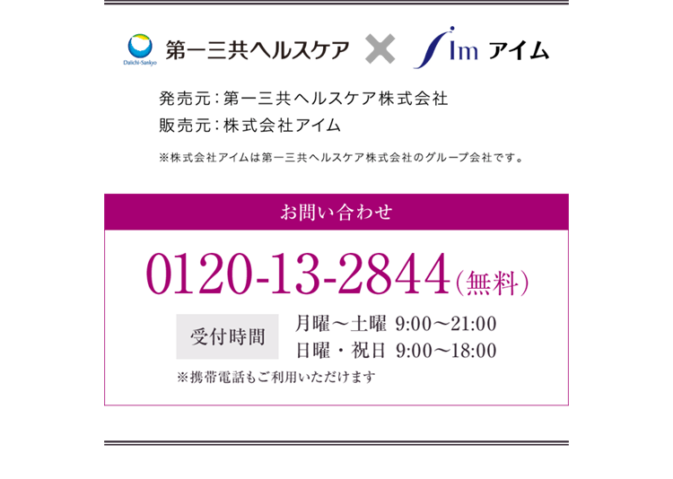 第一三共ヘルスケア×アイム 発売元：第一三共ヘルスケア株式会社 販売元：株式会社アイム ※株式会社アイムは第一三共ヘルスケア株式会社のグループ会社です。 お問い合わせ 0120-13-2844（無料） 受付時間 月曜〜土曜 9:00〜21:00 日曜・祝日 9:00〜18:00 ※携帯電話もご利用いただけます お問い合わせ 0120-13-2844（無料） 受付時間 月曜〜土曜 9:00〜21:00 日曜・祝日 9:00〜18:00 ※携帯電話もご利用いただけます