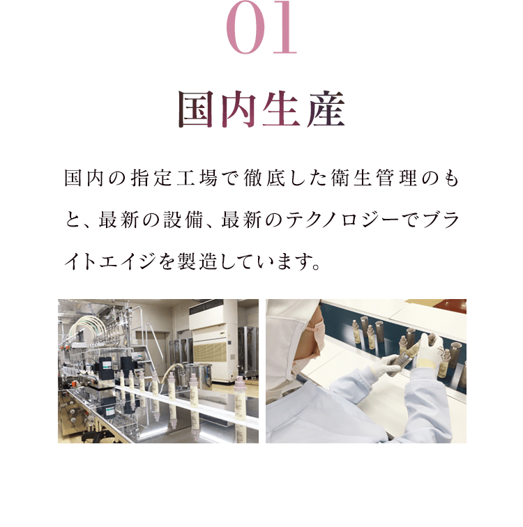 01 国内生産 国内の指定工場で徹底した衛生管理のもと、最新の設備、最新のテクノロジーでブライトエイジを製造しています。