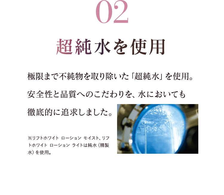 02超純水を使用 極限まで不純物を取り除いた「超純水」を使用。安全性と品質へのこだわりを、水においても 徹底的に追求しました。※リフトホワイト ローション モイスト、リフトホワイト ローション ライトは純水（精製水）を使用。