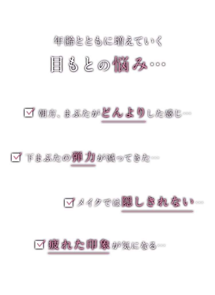 年齢とともに増えていく目もとの悩み…朝方、まぶたがどんよりした感じ…下まぶたの弾力が減ってきた…メイクでは隠しきれない…疲れた印象が気になる…