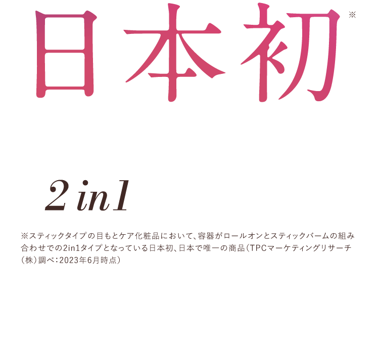 日本初目もとのトータルケアを叶えるため2in1にこだわりました※スティックタイプの目もとケア化粧品において、容器がロールオンとスティックバームの組み合わせでの2in1タイプとなっている日本初、日本で唯一の商品（TPCマーケティングリサーチ（株）調べ：2023年6月時点）