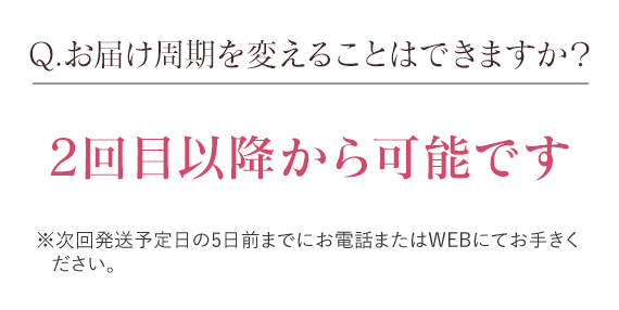 Q.お届け周期を変えることはできますか？　2回目以降から可能です※次回発送予定日の5日前までにお電話またはWEBにてお手きください。