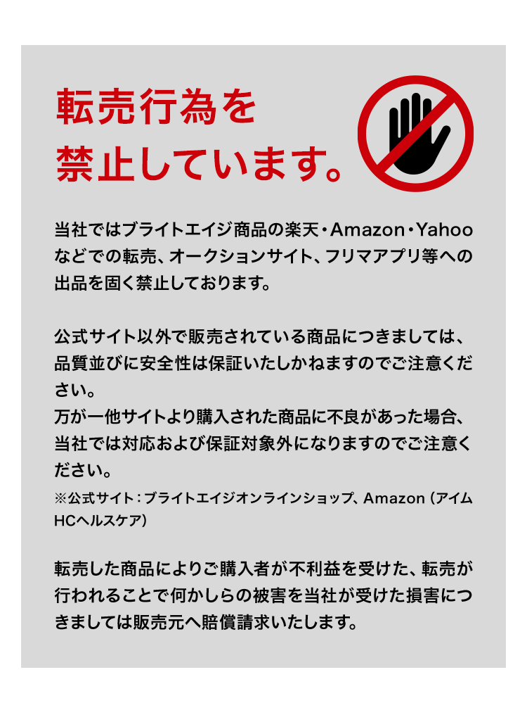 当社ではブライトエイジ商品の楽天・Amazon・Yahooなどでの転売、オークションサイト、フリマアプリ等への出品を固く禁止しております。公式サイト以外で販売されている商品につきましては、品質並びに安全性は保証いたしかねますのでご注意ください。万が一他サイトより購入された商品に不良があった場合、当社では対応および保証対象外になりますのでご注意ください。※公式サイト：ブライトエイジオンラインショップ、Amazon（アイムHCヘルスケア）転売した商品によりご購入者が不利益を受けた、転売が行われることで何かしらの被害を当社が受けた損害につきましては販売元へ賠償請求いたします。