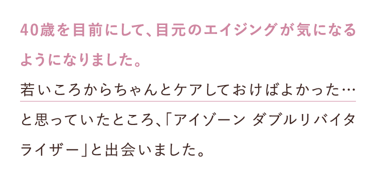 40歳を目前にして、目元のエイジングが気になるようになりました。 若いころからちゃんとケアしておけばよかった…と思っていたところ、「アイゾーンダブルリバイタライザー」と出会いました。