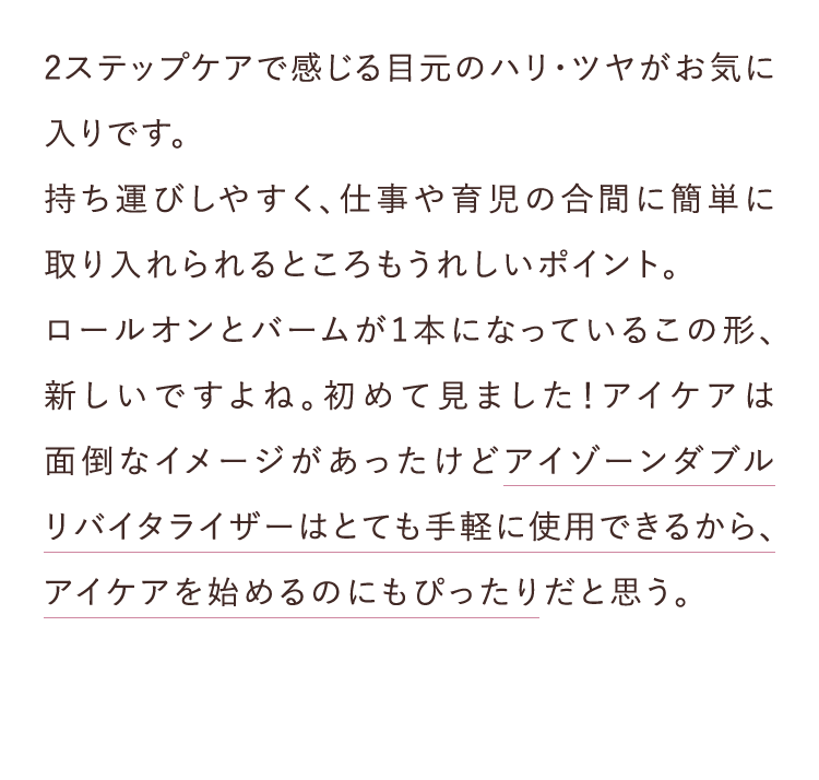 2ステップケアで感じる目元のハリ・ツヤがお気に入りです。 持ち運びしやすく、仕事や育児の合間に簡単に取り入れられるところもうれしいポイント。ロールオンとバームが1本になっているこの形、新しいですよね。初めて見ました!アイケアは面倒なイメージがあったけどアイゾーンダブルリバイタライザーはとても手軽に使用できるから、アイケアを始めるのにもぴったりだと思う。