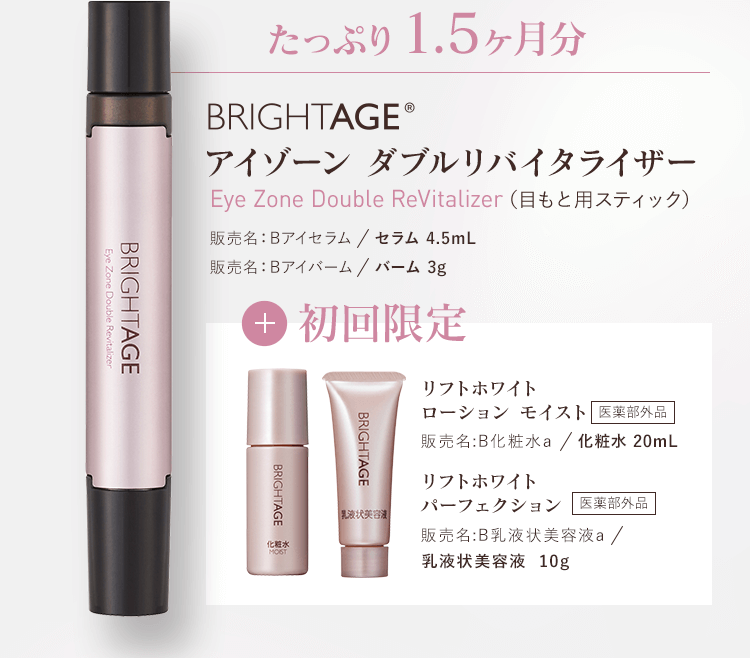 たっぷり1.5ヶ月分BRIGHTAGE®アイゾーン ダブルリバイタライザー Eye Zone Double ReVitalizer（目もと用スティック） 販売名：Bアイセラム／セラム 4.5mL　販売名：Bアイバーム／バーム 3g+初回限定　リフトホワイトローション モイスト 販売名:B化粧水a／化粧水 20mL　医薬部外品 リフトホワイトパーフェクション 販売名:B乳液状美容液a／乳液状美容液 10g　医薬部外品