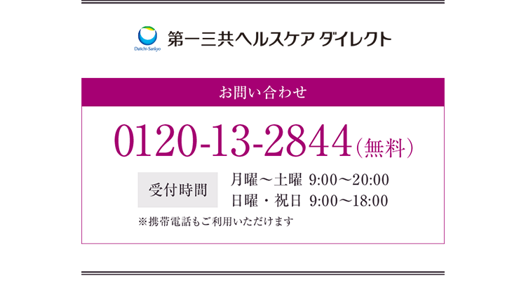 第一三共ヘルスケアダイレクト お問い合わせ 0120-13-2844（無料） 受付時間 月曜〜土曜 9:00〜20:00 日曜・祝日 9:00〜18:00 ※携帯電話もご利用いただけます