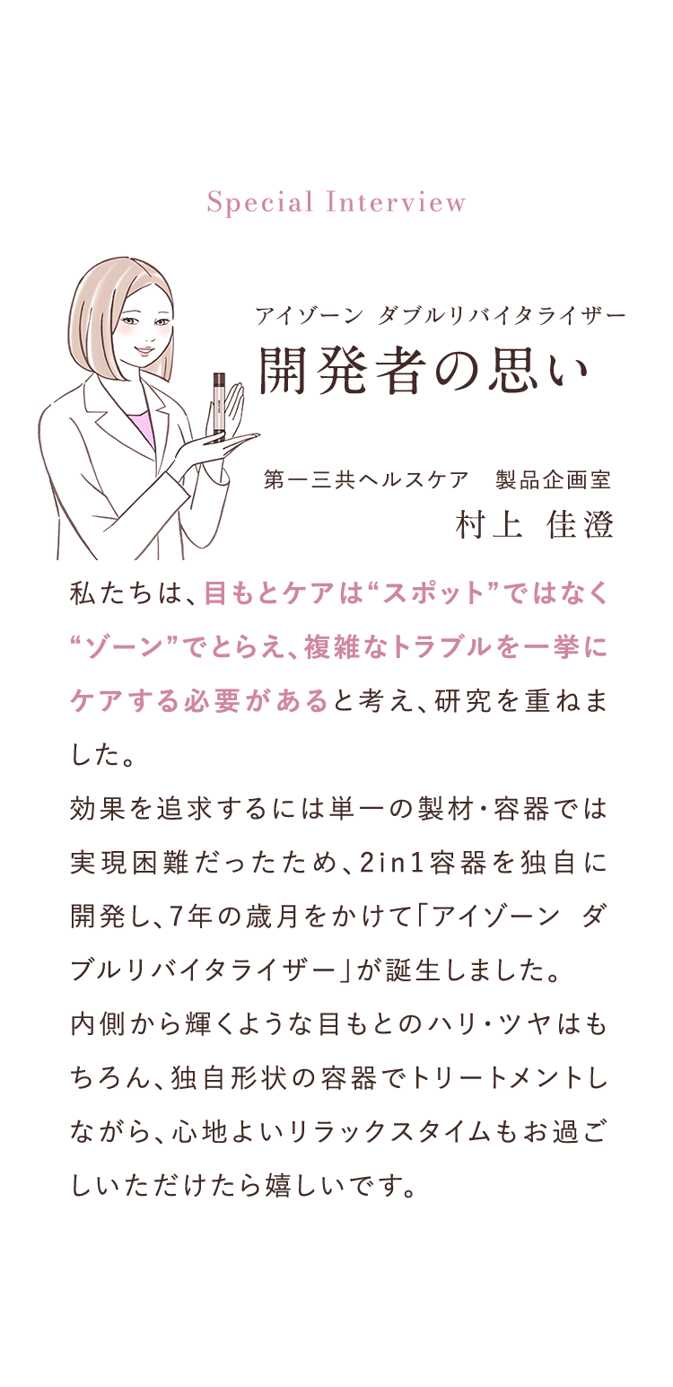 Special Interview アイゾーンダブルリバイタライザー開発者の思い 第一三共ヘルスケア　製品企画室村上 佳澄 私たちは、目もとケアは“スポット”ではなく“ゾーン”でとらえ、複雑なトラブルを一挙にケアする必要があると考え、研究を重ねました。効果を追求するには単一の製材・容器では実現困難だったため、2in1容器を独自に開発し、7年の歳月をかけて「アイゾーン ダブルリバイタライザー」が誕生しました。 	内側から輝くような目もとのハリ・ツヤはもちろん、独自形状の容器でトリートメントしながら、心地よいリラックスタイムもお過ごしいただけたら嬉しいです。