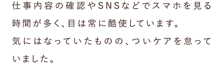 仕事内容の確認やSNSなどでスマホを見る時間が多く、目は常に酷使しています。気にはなっていたものの、ついケアを怠っていました。