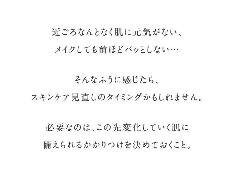 近ごろなんとなく肌に元気がない、メイクしても前ほどパッとしない… そんなふうに感じたら、スキンケア⾒直しのタイミングかもしれません。必要なのは、この先変化していく肌に備えられるかかりつけを決めておくこと。